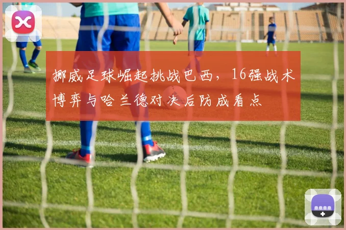 挪威足球崛起挑战巴西，16强战术博弈与哈兰德对决后防成看点