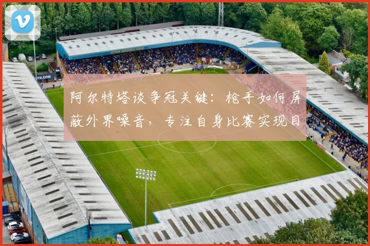 阿尔特塔谈争冠关键：枪手如何屏蔽外界噪音，专注自身比赛实现目标