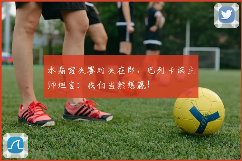 水晶宫决赛对决在即，巴列卡诺主帅坦言：我们当然想赢！