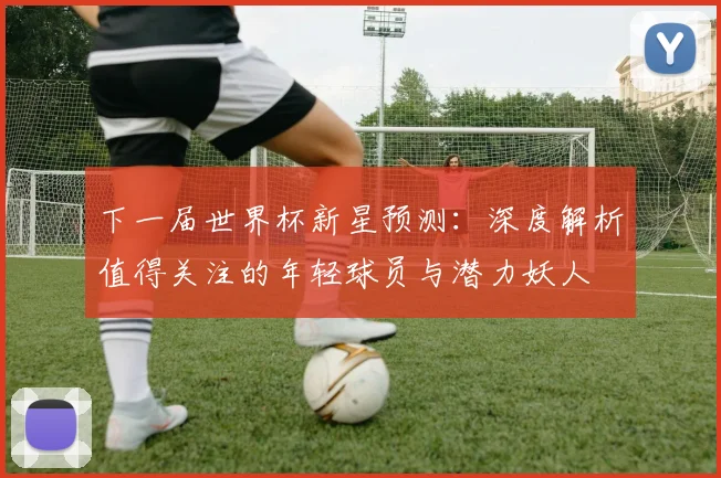 下一届世界杯新星预测：深度解析值得关注的年轻球员与潜力妖人