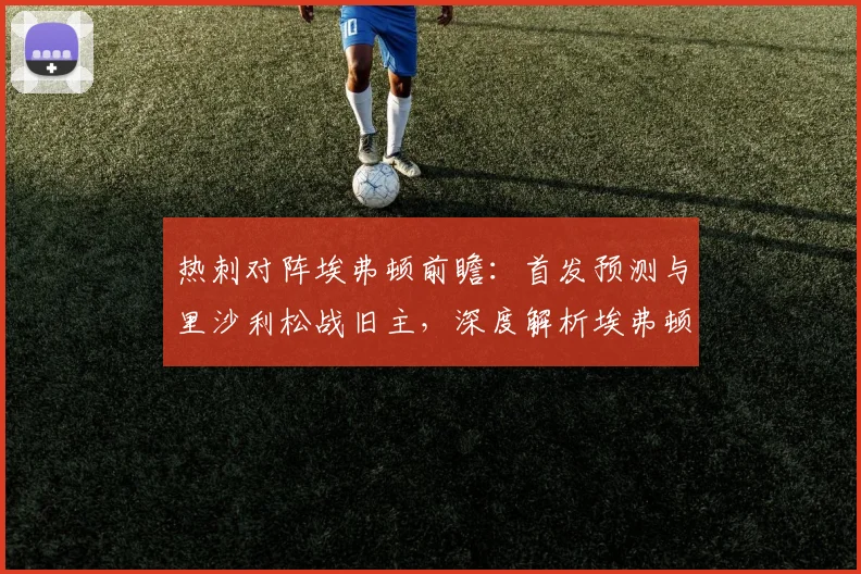 热刺对阵埃弗顿前瞻：首发预测与里沙利松战旧主，深度解析埃弗顿保级前景