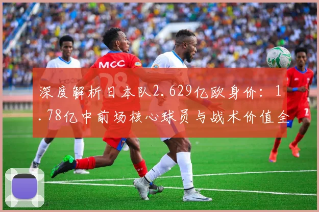 深度解析日本队2.629亿欧身价:1.78亿中前场核心球员与战术价值全览
