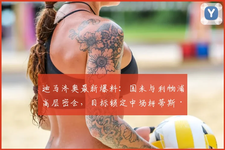 迪马济奥最新爆料：国米与利物浦高层密会，目标锁定中场柯蒂斯·琼斯