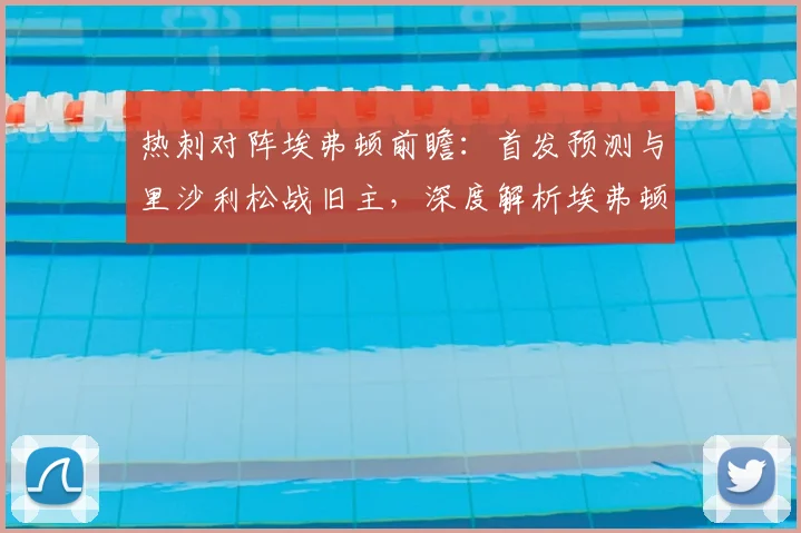 热刺对阵埃弗顿前瞻：首发预测与里沙利松战旧主，深度解析埃弗顿保级前景