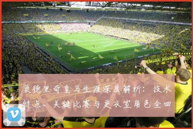 莫德里奇皇马生涯深度解析：技术特点、关键比赛与更衣室角色全回顾