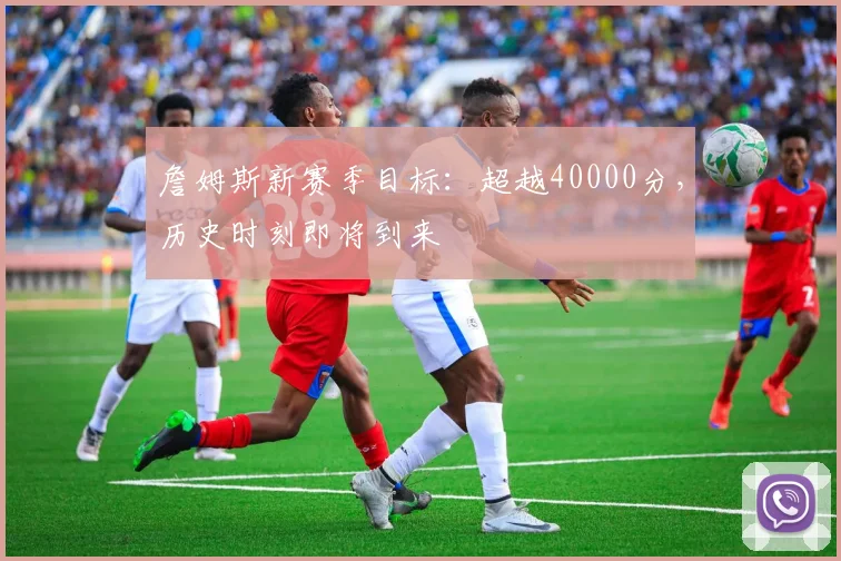 詹姆斯新赛季目标:超越40000分,历史时刻即将到来