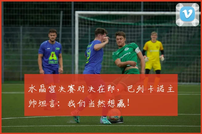 水晶宫决赛对决在即，巴列卡诺主帅坦言：我们当然想赢！